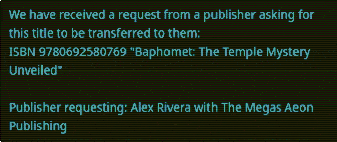 Email from Tracy Twyman’s Publisher regarding Alex Rivera request: We have received a request from a publisher asking for this title to be transferred to them: ISBN 9780692580769 "Baphomet: The Temple Mystery Unveiled" Publisher requesting: Alex Rivera with The Megas Aeon Publishing Email from Tracy Twyman’s Publisher regarding Alex Rivera request: We have received a request from a publisher asking for this title to be transferred to them: ISBN 9780692580769 "Baphomet: The Temple Mystery Unveiled" Publisher requesting: Alex Rivera with The Megas Aeon Publishing