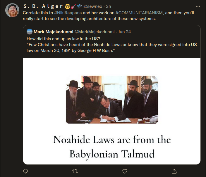 Twitter: S. B. Alger @sewneo. 3h  Corelate this to #NikiRaapana and her work on #COMMUNITARIANISM, and then you'll really start to see the developing architecture of these new systems.  Mark Majekodunmi @MarkMajekodunmi - Jun 24  How did this end up as law in the US? "Few Christians have heard of the Noahide Laws or know that they were signed into US law on March 20, 1991 by George HW Bush."  <Chabad  Noahide Laws are from the Babylonian Talmud